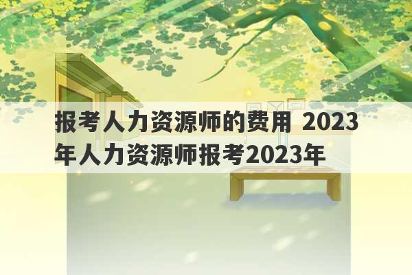 报考人力资源师的费用 2023年人力资源师报考2023年