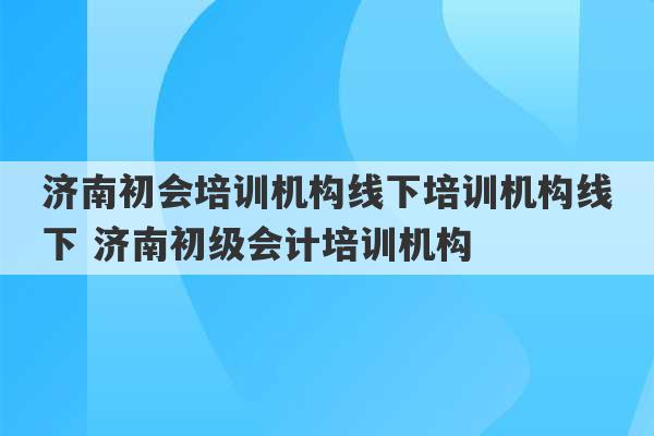 济南初会培训机构线下培训机构线下 济南初级会计培训机构