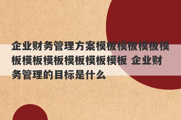 企业财务管理方案模板模板模板模板模板模板模板模板模板 企业财务管理的目标是什么