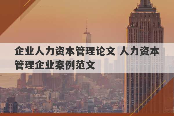 企业人力资本管理论文 人力资本管理企业案例范文