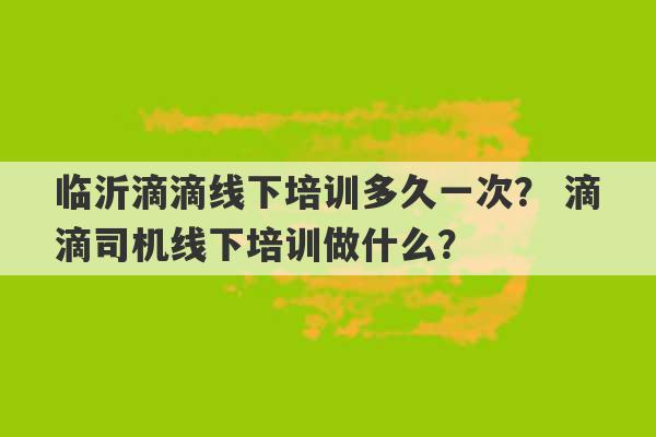 临沂滴滴线下培训多久一次？ 滴滴司机线下培训做什么？