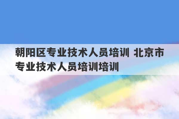 朝阳区专业技术人员培训 北京市专业技术人员培训培训