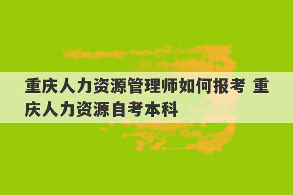 重庆人力资源管理师如何报考 重庆人力资源自考本科