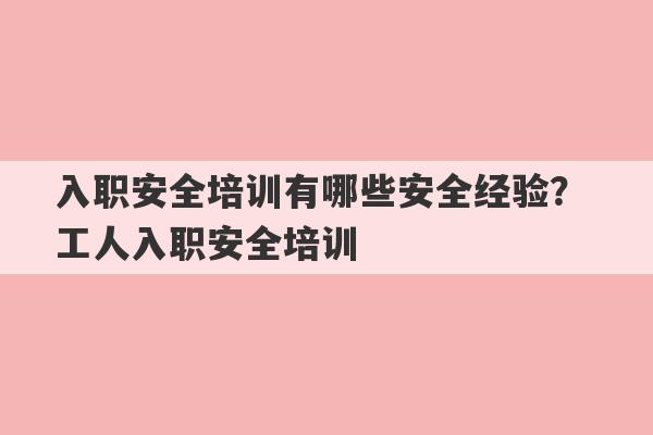 入职安全培训有哪些安全经验？ 工人入职安全培训