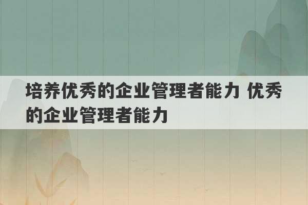 培养优秀的企业管理者能力 优秀的企业管理者能力