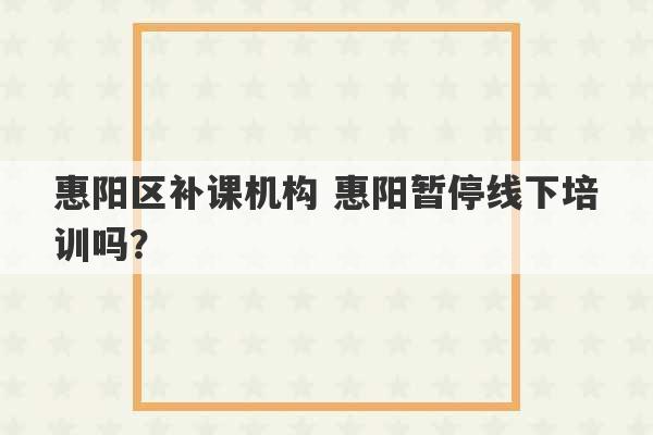 惠阳区补课机构 惠阳暂停线下培训吗？