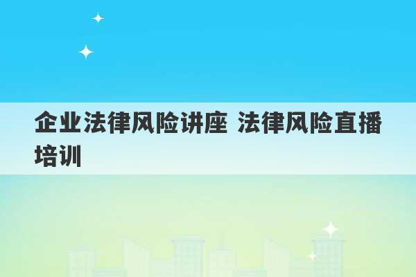 企业法律风险讲座 法律风险直播培训