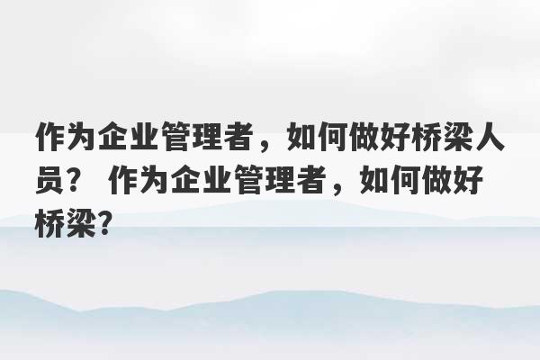 作为企业管理者，如何做好桥梁人员？ 作为企业管理者，如何做好桥梁？