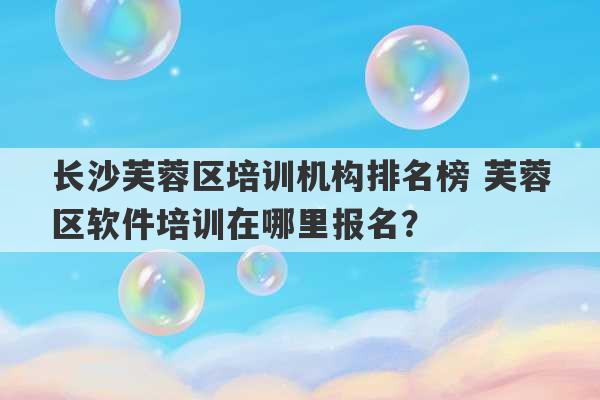 长沙芙蓉区培训机构排名榜 芙蓉区软件培训在哪里报名？