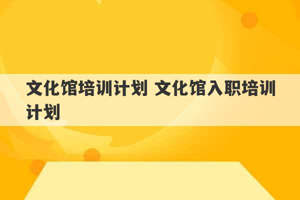 文化馆培训计划 文化馆入职培训计划