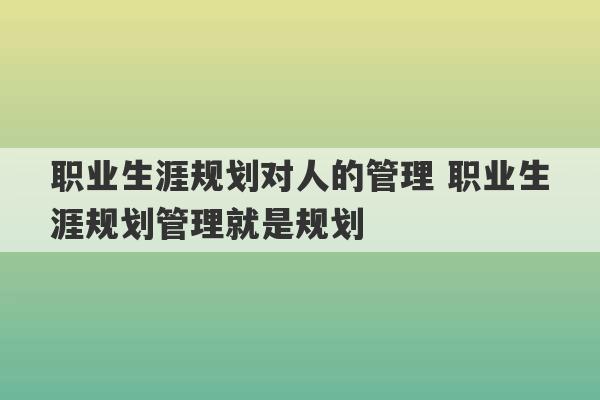 职业生涯规划对人的管理 职业生涯规划管理就是规划