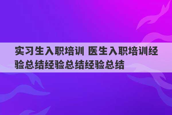 实习生入职培训 医生入职培训经验总结经验总结经验总结