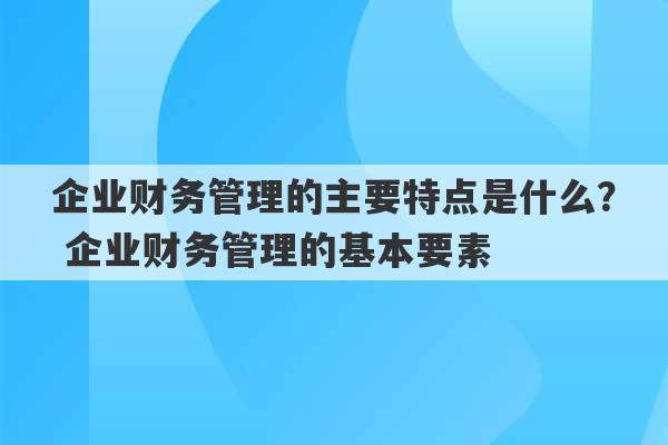 企业财务管理的主要特点是什么？ 企业财务管理的基本要素