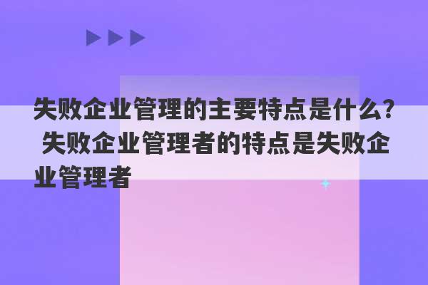 失败企业管理的主要特点是什么？ 失败企业管理者的特点是失败企业管理者