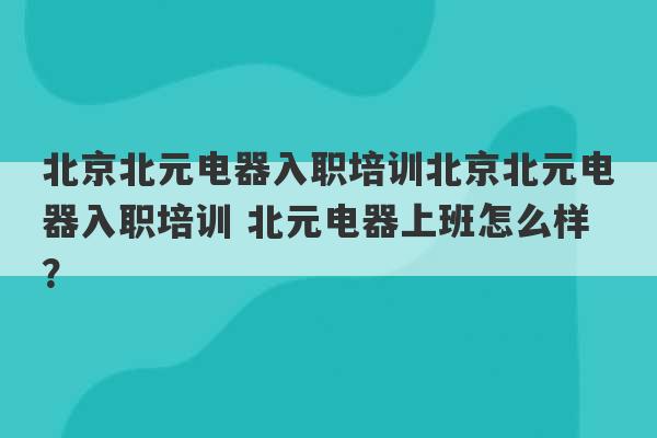 北京北元电器入职培训北京北元电器入职培训 北元电器上班怎么样？