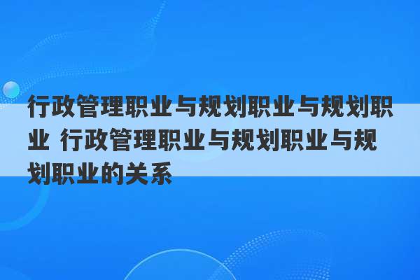 行政管理职业与规划职业与规划职业 行政管理职业与规划职业与规划职业的关系