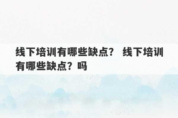 线下培训有哪些缺点？ 线下培训有哪些缺点？吗