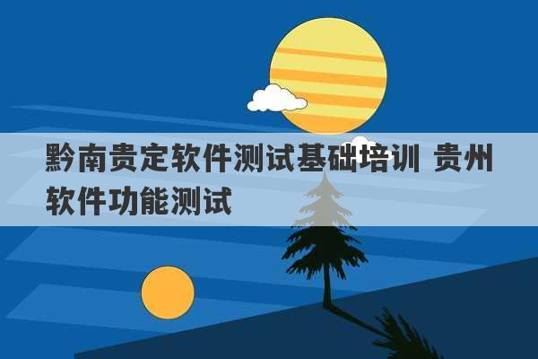 黔南贵定软件测试基础培训 贵州软件功能测试