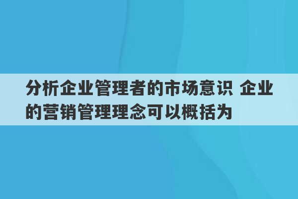 分析企业管理者的市场意识 企业的营销管理理念可以概括为