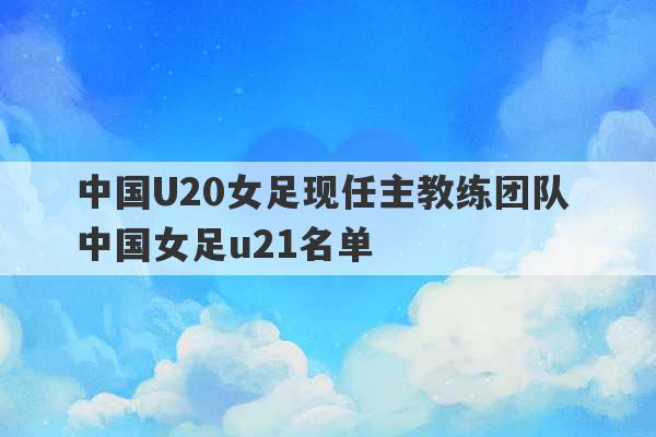 中国U20女足现任主教练团队 中国女足u21名单