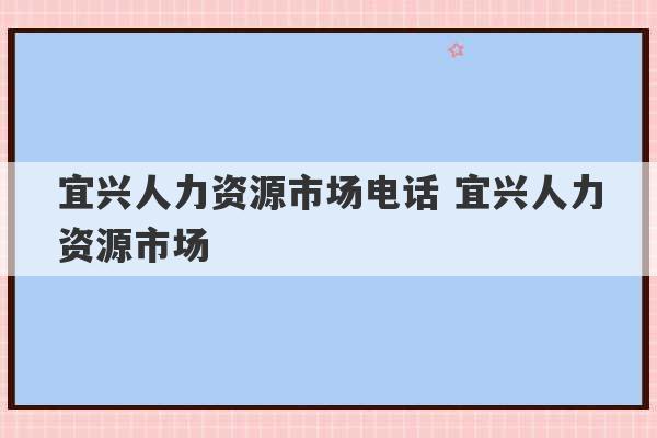 宜兴人力资源市场电话 宜兴人力资源市场