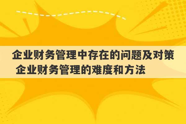 企业财务管理中存在的问题及对策 企业财务管理的难度和方法