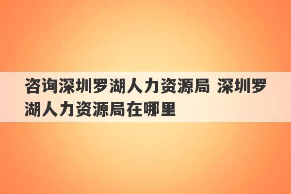 咨询深圳罗湖人力资源局 深圳罗湖人力资源局在哪里