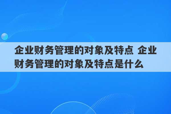 企业财务管理的对象及特点 企业财务管理的对象及特点是什么