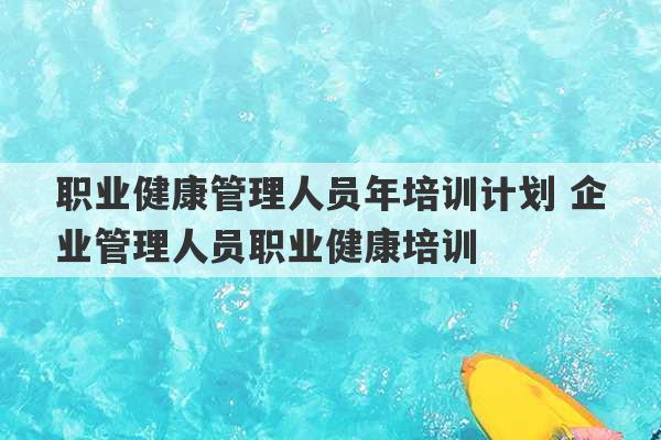 职业健康管理人员年培训计划 企业管理人员职业健康培训