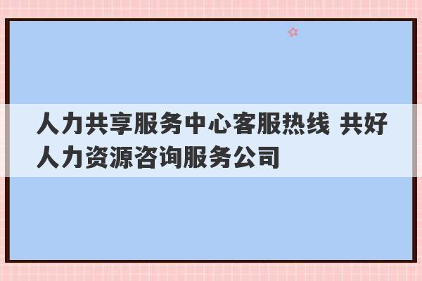 人力共享服务中心客服热线 共好人力资源咨询服务公司