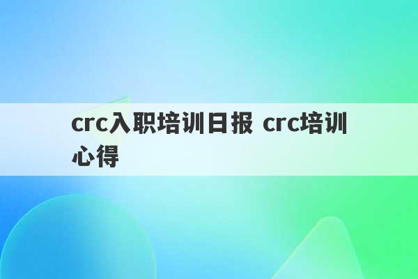 crc入职培训日报 crc培训心得