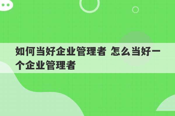 如何当好企业管理者 怎么当好一个企业管理者