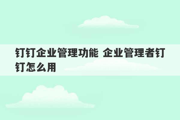 钉钉企业管理功能 企业管理者钉钉怎么用