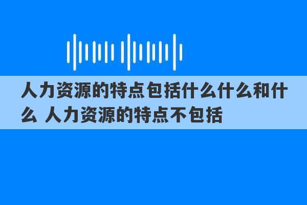 人力资源的特点包括什么什么和什么 人力资源的特点不包括