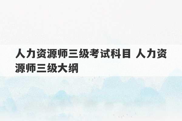 人力资源师三级考试科目 人力资源师三级大纲