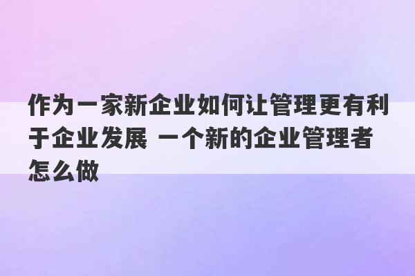 作为一家新企业如何让管理更有利于企业发展 一个新的企业管理者怎么做