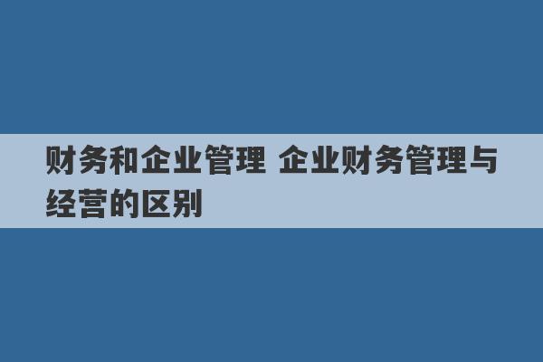 财务和企业管理 企业财务管理与经营的区别