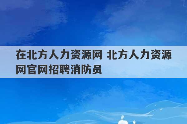 在北方人力资源网 北方人力资源网官网招聘消防员