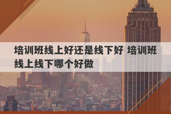 培训班线上好还是线下好 培训班线上线下哪个好做