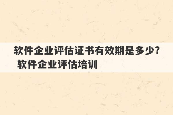 软件企业评估证书有效期是多少? 软件企业评估培训