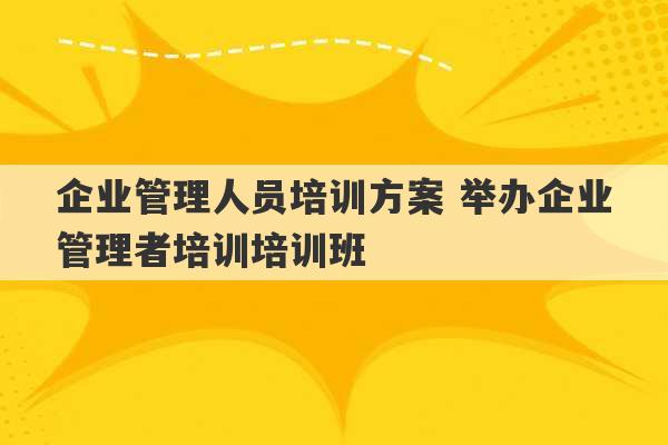 企业管理人员培训方案 举办企业管理者培训培训班