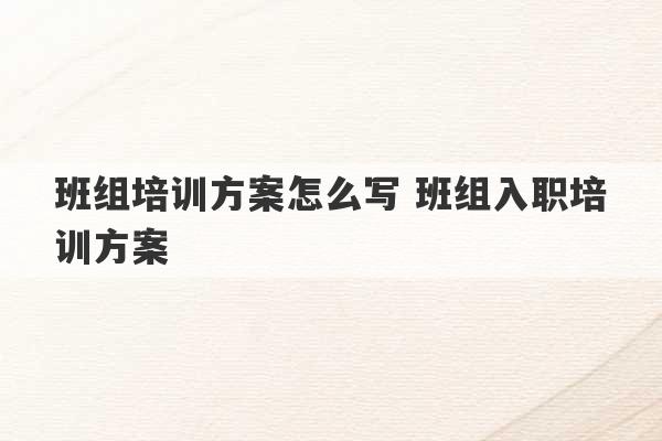 班组培训方案怎么写 班组入职培训方案