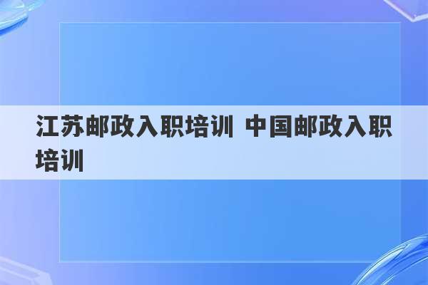 江苏邮政入职培训 中国邮政入职培训