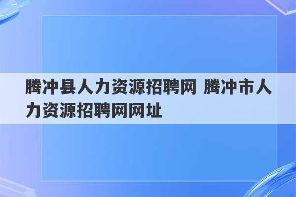 腾冲县人力资源招聘网 腾冲市人力资源招聘网网址