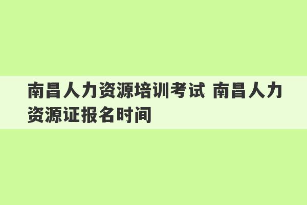 南昌人力资源培训考试 南昌人力资源证报名时间