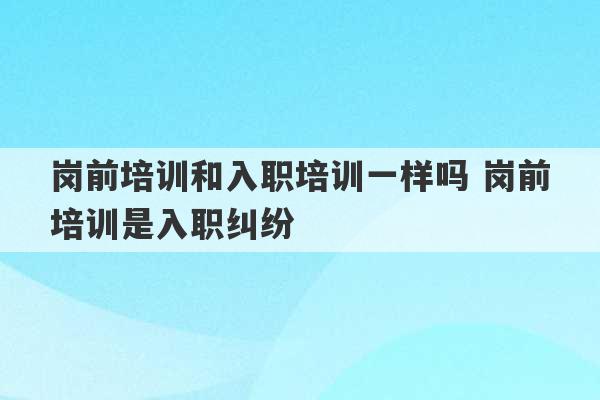 岗前培训和入职培训一样吗 岗前培训是入职纠纷