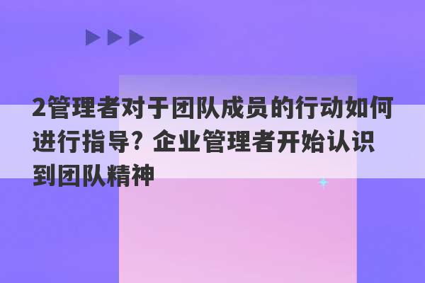 2管理者对于团队成员的行动如何进行指导? 企业管理者开始认识到团队精神