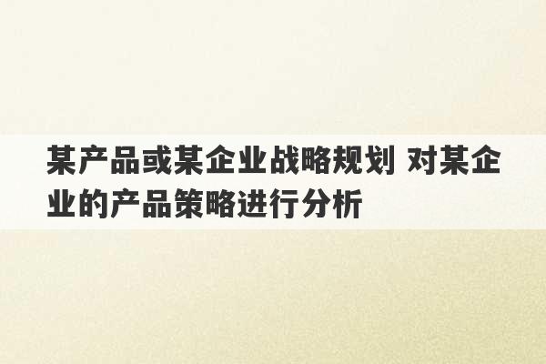 某产品或某企业战略规划 对某企业的产品策略进行分析