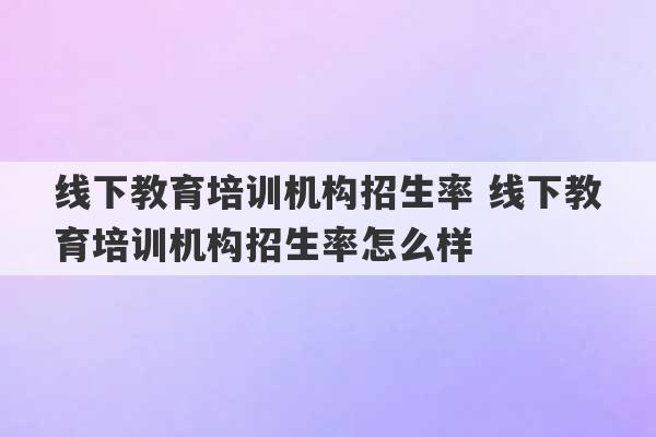 线下教育培训机构招生率 线下教育培训机构招生率怎么样