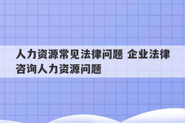 人力资源常见法律问题 企业法律咨询人力资源问题